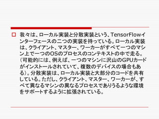 o 我々は、ローカル実装と分散実装という、TensorFlowイ
ンターフェースの二つの実装を持っている。ローカル実装
は、クライアント、マスター、ワーカーがすべて一つのマシ
ン上で一つのOSのプロセスのコンテキストの中で走る。
（可能的には、例えば、一つのマシンに沢山のGPUカード
がインストールされていて、複数のデバイスの場合もあ
る）。分散実装は、ローカル実装と大部分のコードを共有
している。ただし、クライアント、マスター、ワーカーが、す
べて異なるマシンの異なるプロセスでありうるような環境
をサポートするように拡張されている。
 