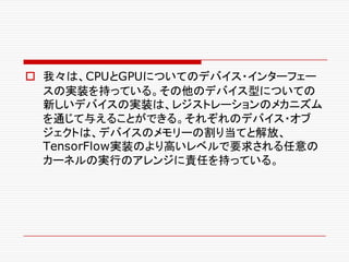 o 我々は、CPUとGPUについてのデバイス・インターフェー
スの実装を持っている。その他のデバイス型についての
新しいデバイスの実装は、レジストレーションのメカニズム
を通じて与えることができる。それぞれのデバイス・オブ
ジェクトは、デバイスのメモリーの割り当てと解放、
TensorFlow実装のより高いレベルで要求される任意の
カーネルの実行のアレンジに責任を持っている。
 