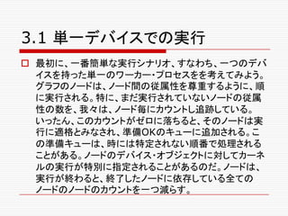 3.1 単一デバイスでの実行
o 最初に、一番簡単な実行シナリオ、すなわち、一つのデバ
イスを持った単一のワーカー・プロセスをを考えてみよう。
グラフのノードは、ノード間の従属性を尊重するように、順
に実行される。特に、まだ実行されていないノードの従属
性の数を、我々は、ノード毎にカウントし追跡している。
いったん、このカウントがゼロに落ちると、そのノードは実
行に適格とみなされ、準備OKのキューに追加される。こ
の準備キューは、時には特定されない順番で処理される
ことがある。ノードのデバイス・オブジェクトに対してカーネ
ルの実行が特別に指定されることがあるのだ。ノードは、
実行が終わると、終了したノードに依存している全ての
ノードのノードのカウントを一つ減らす。
 