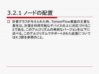 3.2.1 ノードの配置
o 計算グラフが与えられた時、TensorFlow実装の主要な
責任は、計算を利用可能なデバイスの上に対応づけるこ
とである。このアルゴリズムの単純なバージョンを以下に
述べる。このアルゴリズムでサポートされた拡張について
は4.3節を参照のこと。
 