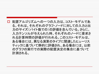 o 配置アルゴリズムへの一つの入力は、コスト・モデルであ
る。それは、それぞれのグラフ・ノードに対しての入力と出
力のサイズ（バイト数での）の評価を含んでいる。さらに、
入力テンソルが与えられた時、それぞれのノードに要求さ
れる計算時間の評価が行われる。このコスト・モデルは、
ある場合には、異なる演算のタイプに関連したヒューリス
ティックに基づいて静的に評価され、ある場合には、以前
のグラフの実行での実際の配置決定の集合に基づいて
計測される。
 
