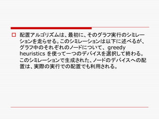 o 配置アルゴリズムは、最初に、そのグラフ実行のシミレー
ションを走らせる。このシミレーションは以下に述べるが、
グラフ中のそれぞれのノードについて、 greedy
heuristics を使って一つのデバイスを選択して終わる。
このシミレーションで生成された、ノードのデバイスへの配
置は、実際の実行での配置でも利用される。
 