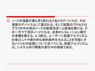 o ノードの演算が最も早く終わるであろうデバイスが、その
演算のデバイスとして選ばれる。そして配置のプロセスは
グラフの中の他のノードの配置決定へと前進を続ける。そ
の一方で下流のノードたちは、自身のシミレーション実行
の準備を整える。4.3節は、ユーザーに配置アルゴリズム
を導くヒントや部分的な制約条件を与えることを可能にす
るいくつかの拡張について述べている。配置アルゴリズム
は、システム内で開発が進行中の領域である。
 