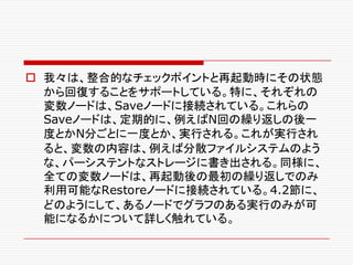 o 我々は、整合的なチェックポイントと再起動時にその状態
から回復することをサポートしている。特に、それぞれの
変数ノードは、Saveノードに接続されている。これらの
Saveノードは、定期的に、例えばN回の繰り返しの後一
度とかN分ごとに一度とか、実行される。これが実行され
ると、変数の内容は、例えば分散ファイルシステムのよう
な、パーシステントなストレージに書き出される。同様に、
全ての変数ノードは、再起動後の最初の繰り返しでのみ
利用可能なRestoreノードに接続されている。4.2節に、
どのようにして、あるノードでグラフのある実行のみが可
能になるかについて詳しく触れている。
 