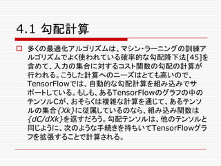 4.1 勾配計算
o 多くの最適化アルゴリズムは、マシン・ラーニングの訓練ア
ルゴリズムでよく使われている確率的な勾配降下法[45]を
含めて、入力の集合に対するコスト関数の勾配の計算が
行われる。こうした計算へのニーズはとても高いので、
TensorFlowでは、自動的な勾配計算を組み込みでサ
ポートしている。もしも、あるTensorFlowのグラフの中の
テンソルCが、おそらくは複雑な計算を通じて、あるテンソ
ルの集合{Xk}に従属しているのなら、組み込み関数は
{dC/dXk}を返すだろう。勾配テンソルは、他のテンソルと
同じように、次のような手続きを持ちいてTensorFlowグラ
フを拡張することで計算される。
 