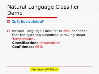 Natural Language Classifier
Demo
o Is it hot outside?
o Natural Language Classifier is 98% confident
that the question submitted is talking about
'temperature’.
Classification: temperature
Confidence: 98%
http://goo.gl/hGByud
 
