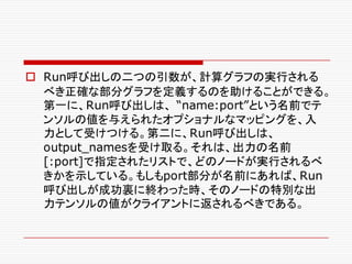 o Run呼び出しの二つの引数が、計算グラフの実行される
べき正確な部分グラフを定義するのを助けることができる。
第一に、Run呼び出しは、 “name:port”という名前でテ
ンソルの値を与えられたオプショナルなマッピングを、入
力として受けつける。第二に、Run呼び出しは、
output_namesを受け取る。それは、出力の名前
[:port]で指定されたリストで、どのノードが実行されるべ
きかを示している。もしもport部分が名前にあれば、Run
呼び出しが成功裏に終わった時、そのノードの特別な出
力テンソルの値がクライアントに返されるべきである。
 