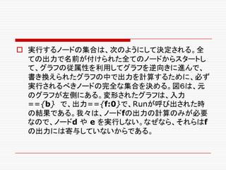 o 実行するノードの集合は、次のようにして決定される。全
ての出力で名前が付けられた全てのノードからスタートし
て、グラフの従属性を利用してグラフを逆向きに進んで、
書き換えられたグラフの中で出力を計算するために、必ず
実行されるべきノードの完全な集合を決める。図６は、元
のグラフが左側にある。変形されたグラフは、入力
=={b} で、出力=={f:0}で、Runが呼び出された時
の結果である。我々は、ノードfの出力の計算のみが必要
なので、ノードd や e を実行しない。なぜなら、それらはf
の出力には寄与していないからである。
 
