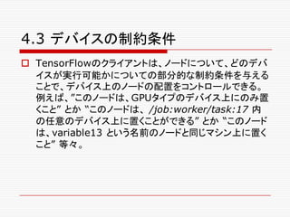 4.3 デバイスの制約条件
o TensorFlowのクライアントは、ノードについて、どのデバ
イスが実行可能かについての部分的な制約条件を与える
ことで、デバイス上のノードの配置をコントロールできる。
例えば、”このノードは、GPUタイプのデバイス上にのみ置
くこと” とか “このノードは、 /job:worker/task:17 内
の任意のデバイス上に置くことができる” とか “このノード
は、variable13 という名前のノードと同じマシン上に置く
こと” 等々。
 
