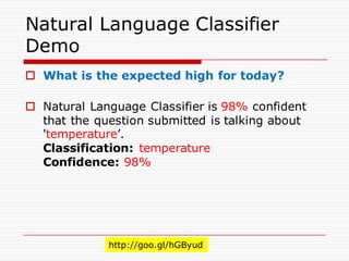 Natural Language Classifier
Demo
o What is the expected high for today?
o Natural Language Classifier is 98% confident
that the question submitted is talking about
'temperature’.
Classification: temperature
Confidence: 98%
http://goo.gl/hGByud
 