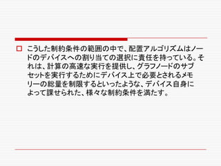 o こうした制約条件の範囲の中で、配置アルゴリズムはノー
ドのデバイスへの割り当ての選択に責任を持っている。そ
れは、計算の高速な実行を提供し、グラフノードのサブ
セットを実行するためにデバイス上で必要とされるメモ
リーの総量を制限するといったような、デバイス自身に
よって課せられた、様々な制約条件を満たす。
 