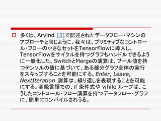 o 多くは、Arvind [3]で記述されたデータフロー・マシンの
アプローチと同じように、我々は、プリミティブなコントロー
ル・フローの小さなセットをTensorFlowに導入し、
TensorFlowをサイクルを持つグラフもハンドルできるよう
に一般化した。SwitchとMergeの演算は、ブール値を持
つテンソルの値に基づいて、ある部分グラフ全体の実行
をスキップすることを可能にする。Enter, Leave,
NextIteration 演算は、繰り返しを表現することを可能
にする。高級言語での、if 条件式や while ループは、こ
うしたコントロール・フロー演算を持つデータフロー・グラフ
に、簡単にコンパイルされうる。
 