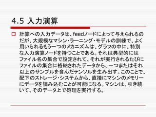 4.5 入力演算
o 計算への入力データは、feedノードによって与えられるの
だが、大規模なマシン・ラーニング・モデルの訓練で、よく
用いられるもう一つのメカニズムは、グラフの中に、特別
な入力演算ノードを持つことである。それは典型的には
ファイル名の集合で設定されて、それが実行されるたびに
ファイルの集合に格納されたデータから、一つまたはそれ
以上のサンプルを含んだテンソルを生み出す。このことで、
配下のストレージ・システムから、直接にマシンのメモリー
にデータを読み込むことが可能になる。マシンは、引き続
いて、そのデータ上で処理を実行する。
 