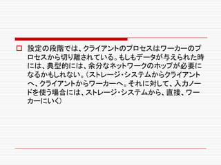 o 設定の段階では、クライアントのプロセスはワーカーのプ
ロセスから切り離されている。もしもデータが与えられた時
には、典型的には、余分なネットワークのホップが必要に
なるかもしれない。（ストレージ・システムからクライアント
へ、クライアントからワーカーへ。それに対して、入力ノー
ドを使う場合には、ストレージ・システムから、直接、ワー
カーにいく）
 
