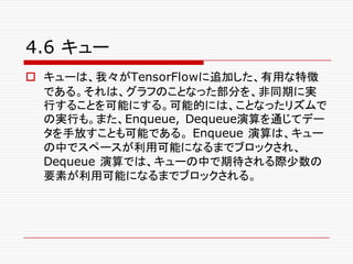 4.6 キュー
o キューは、我々がTensorFlowに追加した、有用な特徴
である。それは、グラフのことなった部分を、非同期に実
行することを可能にする。可能的には、ことなったリズムで
の実行も。また、Enqueue, Dequeue演算を通じてデー
タを手放すことも可能である。 Enqueue 演算は、キュー
の中でスペースが利用可能になるまでブロックされ、
Dequeue 演算では、キューの中で期待される際少数の
要素が利用可能になるまでブロックされる。
 
