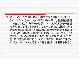 o キューの一つの使い方は、以前に投入されたバッチ・デー
タが、マシン・ラーニング・モデルの一部で、引き続き処理
中であっても、入力データのディスク・ファイルからの先読
みを可能にすることである。 キューはまた、大規模なバッ
チ処理で、より複雑な勾配の組み合わせを計算するため
に、たくさんの勾配を蓄積するような、データのグルーピン
グにも、リカレント言語モデルで、様々に異なった入力文
を、処理を効率的に行うために、ほぼ同じ長さの文をまと
めてグルーピングするさいの置き場としても利用される。
 