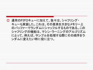 o 通常のFIFOキューに加えて、我々は、シャフリング・
キューも実装した。これは、その要素を大きなメモリー上
のバッファーでランダムにシャッフルするものである。この
シャフリングの機能は、マシン・ラーニングのアルゴリズム
にとって、例えば、サンプルを処理する際にその順序をラ
ンダムに変えたい時に役に立つ。
 