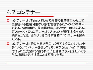 4.7 コンテナー
o コンテナーは、TensorFlowの内部で長時間にわたって
生き続ける複製可能な状態を管理するためのメカニズム
である。Variableの保存場所は、コンテナーの中にある。
デフォールトのコンテナーは、プロセスが終了するまで永
続する。ただ、我々は、他の名前を持つコンテナーも認め
ている。
o コンテナーは、その内容を完全にクリアすることでリセット
されうる。コンテナーを使うことで、異なるセッションに関連
付けられた完全に分離されている計算グラフをまたいでさ
えも、状態を共有することは可能である。
 