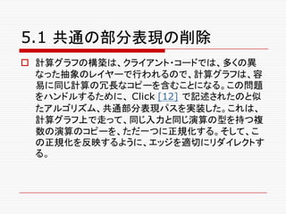 5.1 共通の部分表現の削除
o 計算グラフの構築は、クライアント・コードでは、多くの異
なった抽象のレイヤーで行われるので、計算グラフは、容
易に同じ計算の冗長なコピーを含むことになる。この問題
をハンドルするために、 Click [12] で記述されたのと似
たアルゴリズム、共通部分表現パスを実装した。これは、
計算グラフ上で走って、同じ入力と同じ演算の型を持つ複
数の演算のコピーを、ただ一つに正規化する。そして、こ
の正規化を反映するように、エッジを適切にリダイレクトす
る。
 
