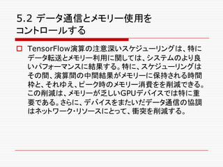 5.2 データ通信とメモリー使用を
コントロールする
o TensorFlow演算の注意深いスケジューリングは、特に
データ転送とメモリー利用に関しては、システムのより良
いパフォーマンスに結果する。特に、スケジューリングは
その間、演算間の中間結果がメモリーに保持される時間
枠と、それゆえ、ピーク時のメモリー消費をを削減できる。
この削減は、メモリーが乏しいGPUデバイスでは特に重
要である。さらに、デバイスをまたいだデータ通信の協調
はネットワーク・リソースにとって、衝突を削減する。
 