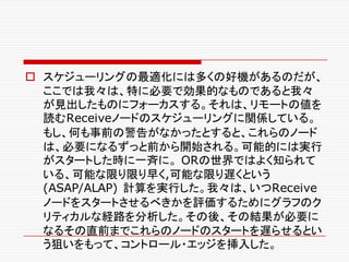 o スケジューリングの最適化には多くの好機があるのだが、
ここでは我々は、特に必要で効果的なものであると我々
が見出したものにフォーカスする。それは、リモートの値を
読むReceiveノードのスケジューリングに関係している。
もし、何も事前の警告がなかったとすると、これらのノード
は、必要になるずっと前から開始される。可能的には実行
がスタートした時に一斉に。 ORの世界ではよく知られて
いる、可能な限り限り早く,可能な限り遅くという
(ASAP/ALAP) 計算を実行した。我々は、いつReceive
ノードをスタートさせるべきかを評価するためにグラフのク
リティカルな経路を分析した。その後、その結果が必要に
なるその直前までこれらのノードのスタートを遅らせるとい
う狙いをもって、コントロール・エッジを挿入した。
 