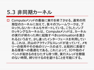 5.3 非同期カーネル
o Computeメソッドの最後に実行を終了させる、通常の同
期型のカーネルに加えて、我々のフレームワークは、ブ
ロックしないカーネルもサポートしている。こうしたノンブ
ロッキングなカーネルは、 Computeメソッドは、カーネル
の実行が終わった時に起動すべきcontinuationを渡さ
れるという点で、少し違ったインターフェースを利用してい
る。これは、沢山のアクティブなスレッドが走っていて、メモ
リーの使用やその他のリソースの点で、比較的に高価で
ある環境への最適化である。これによって、IOや他のイ
ベントが起きるのをひたすら待つ間、実行スレッドを際限
のない時間、縛り付けるのを避けることを可能にする。
 