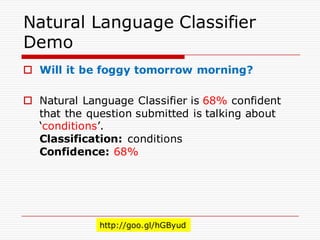 Natural Language Classifier
Demo
o Will it be foggy tomorrow morning?
o Natural Language Classifier is 68% confident
that the question submitted is talking about
‘conditions’.
Classification: conditions
Confidence: 68%
http://goo.gl/hGByud
 