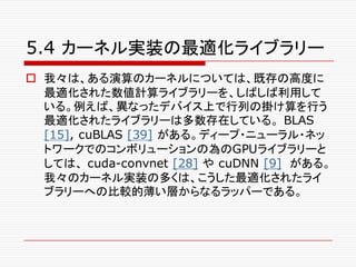 5.4 カーネル実装の最適化ライブラリー
o 我々は、ある演算のカーネルについては、既存の高度に
最適化された数値計算ライブラリーを、しばしば利用して
いる。例えば、異なったデバイス上で行列の掛け算を行う
最適化されたライブラリーは多数存在している。 BLAS
[15], cuBLAS [39] がある。ディープ・ニューラル・ネッ
トワークでのコンボリューションの為のGPUライブラリーと
しては、 cuda-convnet [28] や cuDNN [9] がある。
我々のカーネル実装の多くは、こうした最適化されたライ
ブラリーへの比較的薄い層からなるラッパーである。
 
