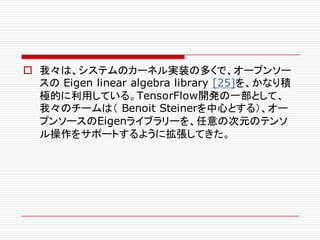 o 我々は、システムのカーネル実装の多くで、オープンソー
スの Eigen linear algebra library [25]を、かなり積
極的に利用している。TensorFlow開発の一部として、
我々のチームは（ Benoit Steinerを中心とする）、オー
プンソースのEigenライブラリーを、任意の次元のテンソ
ル操作をサポートするように拡張してきた。
 