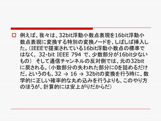 o 例えば、我々は、32bit浮動小数点表現を16bit浮動小
数点表現に変換する特別の変換ノードを、しばしば挿入し
た。（IEEEで提案されている16bit浮動小数点の標準で
はなく、 32-bit IEEE 794 で、少数部分が16bit少ない
もの） そして通信チャンネルの反対側では、元の32bit
に戻される。（小数部分の失われた部分に0を詰めるだけ
だ。というのも、32 → 16 → 32bitの変換を行う時に、数
学的に正しい確率的な丸め込みを行うよりも、このやり方
のほうが、計算的には安上がりだからだ）
 