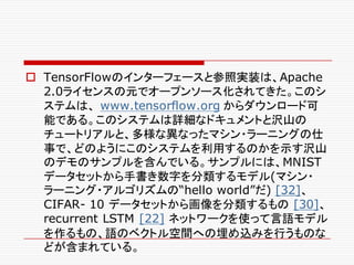 o TensorFlowのインターフェースと参照実装は、Apache
2.0ライセンスの元でオープンソース化されてきた。このシ
ステムは、 www.tensorflow.org からダウンロード可
能である。このシステムは詳細なドキュメントと沢山の
チュートリアルと、多様な異なったマシン・ラーニングの仕
事で、どのようにこのシステムを利用するのかを示す沢山
のデモのサンプルを含んでいる。サンプルには、MNIST
データセットから手書き数字を分類するモデル(マシン・
ラーニング・アルゴリズムの“hello world”だ) [32]、
CIFAR- 10 データセットから画像を分類するもの [30]、
recurrent LSTM [22] ネットワークを使って言語モデル
を作るもの、語のベクトル空間への埋め込みを行うものな
どが含まれている。
 