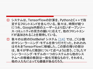o システムは、TensorFlowの計算を、PythonとC++で指
定するフロントエンドを含んでいる。我々は、時間が経つ
につれ、Google内部のユーザーとより広いオープンソー
ス・コミュニティの双方の願いに応えて、他のフロントエン
ドが追加されることを期待している。
o 我々の以前のDistBelief システム [14] では、ごく少数
のマシン・ラーニング・モデルを持つだけだった。われわれ
はそれをTensorFlowに移植した。この節の残りの部分
は、我々が学んだ教訓について述べようと思う。こうしたマ
シン・ラーニング・モデルの一つのシステムから他のシス
テムへの移植の教訓は一般化可能なもので、それゆえ、
他の人たちにとっても価値があるだろう。
 