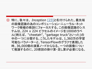 o 特に、我々は、 Inception [23]と名付けられた、最先端
の画像認識の為のコンボリューション・ニューラル・ネット
ワーク移植の教訓にフォーカスする。この画像認識のシス
テムは、224 x 224 ピクセルのイメージを1000のラベ
ル(例えば、 “cheetah”, “garbage truck”といった)の
中の一つに分類する。こうしたモデルは、1,360万の学習
可能なパラメーターと、TensorFlowのグラフで表現した
時、36,000個の演算ノードからなる。一つの画像につい
て推論するのに、20億回の掛け算・足し算が必要になる。
 