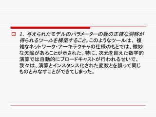 o 1. 与えられたモデルのパラメーターの数の正確な洞察が
得られるツールを構築すること。このようなツールは、 複
雑なネットワーク・アーキテクチャの仕様のもとでは、微妙
な欠陥があることが示された。特に、次元を超えた数学的
演算では自動的にブロードキャストが行われるせいで、
我々は、演算とインスタンス化された変数とを誤って同じ
ものとみなすことができてしまった。
 