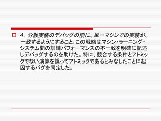 o 4. 分散実装のデバッグの前に、単一マシンでの実装が、
一致するようにすること。この戦略はマシン・ラーニング・
システム間の訓練パフォーマンスの不一致を明確に記述
しデバッグするのを助けた。特に、競合する条件とアトミッ
クでない演算を誤ってアトミックであるとみなしたことに起
因するバグを同定した。
 