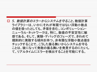 o 5. 数値計算のエラーからシステムを守ること。数値計算
ライブラリーは、いかにそれが有限ではない浮動小数点
の値を扱ったとしても、矛盾を含む。コンボリューション・
ニューラル・ネットワークは、特に、数値の不安定性に敏
感である。そして、実験・デバッグのフェーズで、きわめて
規則的に発散する傾向を持つ。非有限な浮動小数点値を
チェックすることで、こうした振る舞いからシステムを守る
ことは、後になって発散の振る舞いを発見するのにたいし
て、リアルタイムにエラーを検出することを可能にする。
 