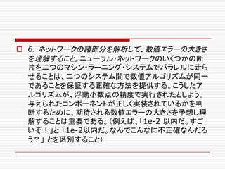 o 6. ネットワークの諸部分を解析して、数値エラーの大きさ
を理解すること。ニューラル・ネットワークのいくつかの断
片を二つのマシン・ラーニング・システムでパラレルに走ら
せることは、二つのシステム間で数値アルゴリズムが同一
であることを保証する正確な方法を提供する。こうしたア
ルゴリズムが、浮動小数点の精度で実行されたとしよう。
与えられたコンポーネントが正しく実装されているかを判
断するために、期待される数値エラーの大きさを予想し理
解することは重要である。（例えば、「1e-2 以内だ。すご
いぞ！」と 「1e-2以内だ。なんでこんなに不正確なんだろ
う？」 とを区別すること）
 