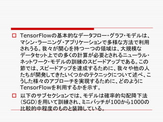 o TensorFlowの基本的なデータフロー・グラフ・モデルは、
マシン・ラーニング・アプリケーションで多様な方法で利用
されうる。我々が関心を持つ一つの領域は、大規模な
データセット上での多くの計算が必要とされるニューラル・
ネットワーク・モデルの訓練のスピードアップである。この
節では、スピードアップを達成するために、我々や他の人
たちが開発してきたいくつかのテクニックについて述べ、こ
うした様々のアプローチを実現するために、どのように
TensorFlowを利用するかを示す。
o 以下のサブセクションでは、モデルは確率的勾配降下法
（SGD）を用いて訓練され、ミニバッチが100から1000の
比較的中程度のものと装蹄している。
 