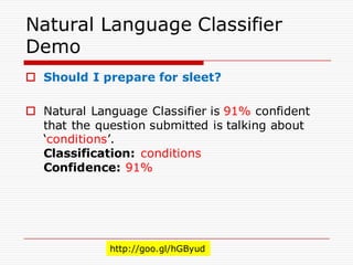 Natural Language Classifier
Demo
o Should I prepare for sleet?
o Natural Language Classifier is 91% confident
that the question submitted is talking about
‘conditions’.
Classification: conditions
Confidence: 91%
http://goo.gl/hGByud
 