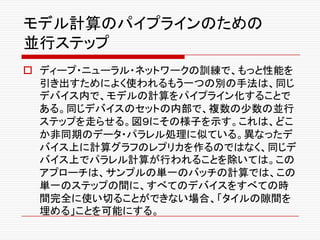 モデル計算のパイプラインのための
並行ステップ
o ディープ・ニューラル・ネットワークの訓練で、もっと性能を
引き出すためによく使われるもう一つの別の手法は、同じ
デバイス内で、モデルの計算をパイプライン化することで
ある。同じデバイスのセットの内部で、複数の少数の並行
ステップを走らせる。図９にその様子を示す。これは、どこ
か非同期のデータ・パラレル処理に似ている。異なったデ
バイス上に計算グラフのレプリカを作るのではなく、同じデ
バイス上でパラレル計算が行われることを除いては。この
アプローチは、サンプルの単一のバッチの計算では、この
単一のステップの間に、すべてのデバイスをすべての時
間完全に使い切ることができない場合、「タイルの隙間を
埋める」ことを可能にする。
 