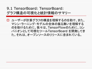 9.1 TensorBoard: TensorBoard:
グラフ構造の可視化と統計情報のサマリー
o ユーザーが計算グラフの構造を理解するのを助け、また、
マシン・ラーニング・モデルの全体の振る舞いを理解する
のを助けるために、我々は、TensorFlowのために、コン
パニオンとして可視化ツールTensorBoard を開発してき
た。それは、オープンソースのリリースに含まれている。
 