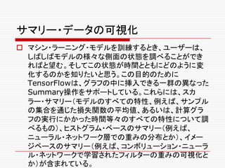 サマリー・データの可視化
o マシン・ラーニング・モデルを訓練するとき、ユーザーは、
しばしばモデルの様々な側面の状態を調べることができ
ればと望む。そしてこの状態が時間とともにどのように変
化するのかを知りたいと思う。この目的のために
TensorFlowは、グラフの中に挿入できる一群の異なった
Summary操作をサポートしている。これらには、スカ
ラー・サマリー（モデルのすべての特性、例えば、サンプル
の集合を通じた損失関数の平均値、あるいは、計算グラ
フの実行にかかった時間等々のすべての特性について調
べるもの）、ヒストグラム・ベースのサマリー（例えば、
ニューラル・ネットワーク層での重みの分布とか）、イメー
ジベースのサマリー（例えば、コンボリューション・ニューラ
ル・ネットワークで学習されたフィルターの重みの可視化と
か）が含まれている。
 