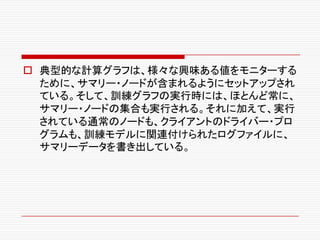 o 典型的な計算グラフは、様々な興味ある値をモニターする
ために、サマリー・ノードが含まれるようにセットアップされ
ている。そして、訓練グラフの実行時には、ほとんど常に、
サマリー・ノードの集合も実行される。それに加えて、実行
されている通常のノードも、クライアントのドライバー・プロ
グラムも、訓練モデルに関連付けられたログファイルに、
サマリーデータを書き出している。
 