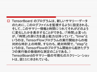 o TensorBoard のプログラムは、新しいサマリー・データ
のために、このログファイルを監視するように設定される。
そして、このサマリー情報と時間につれてそれがどのよう
に変化したかを表示することができる。（「時間」と言った
が、「時間」の測り方を選ぶ能力は持っていて、”time”と
いうのは、TensorFlowプログラムの実行開始からの相
対的な時計上の時間、すなわち、絶対時間で、”step”と
いうのは、TensorFlowのプログラム開始から起きたグラ
フの実行数の数値的な測定のことである。）
TensolBoardのサマリー値の可視化のスクリーン・ショッ
トは、図11に示されている。
 