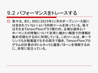 9.2 パフォーマンスをトレースする
o 我々は、また、EEG（2015年11月のオープンソース版に
は含まれていない）という内部ツールを持っている。我々
はそれをTensorFlowグラフ実行の、正確な順序とパ
ホーマンスの特徴について非常に細かい精度での情報を
集め可視化するのに利用している。このツールは、単一マ
シンでも分散実装でもその両方で動き、TensorFlowプロ
グラムの計算のボトルネックと通信パターンを理解するの
に、非常に役立っている。
 