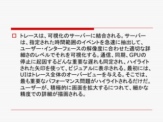 o トレースは、可視化のサーバーに結合される。サーバー
は、指定された時間範囲のイベントを急速に抽出して、
ユーザー・インターフェースの解像度に合わせた適切な詳
細さのレベルでそれを可視化する。通信、同期、GPUの
停止に起因するどんな重要な遅れも同定され、ハイライト
された矢印を使って、ビジュアルに表示される。最初には、
UIはトレース全体のオーバービューを与える。そこでは、
最も重要なパフォーマンス問題がハイライトされるだけだ。
ユーザーが、積極的に画面を拡大するにつれて、細かな
精度での詳細が描画される。
 