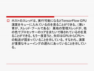 o ホストのスレッドは、実行可能になるとTensorFlow GPU
演算をキューに入れているのを見ることができる。（薄い
青が、スレッド・プールである） 黒地の管理スレッドが、他
の色でプロセッサーのコアをまたいで移されているのを見
ることができる。もう一度言うと、矢印はGPUからCPUへ
の転送が固まっていることを示している。すなわち、演算
が重要なキューイングの遅れにあっていることを示してい
る。
 