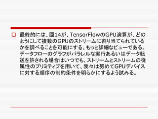 o 最終的には、図14が、TensorFlowのGPU演算が、どの
ようにして複数のGPUのストリームに割り当てられている
かを調べることを可能にする、もっと詳細なビューである。
データフローのグラフがパラレルな実行あるいはデータ転
送を許される場合はいつでも、ストリームとストリームの従
属性のプリミティブを用いて、我々は努めてGPUデバイス
に対する順序の制約条件を明らかにするよう試みる。
 