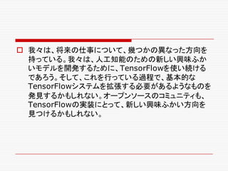 o 我々は、将来の仕事について、幾つかの異なった方向を
持っている。我々は、人工知能のための新しい興味ふか
いモデルを開発するために、TensorFlowを使い続ける
であろう。そして、これを行っている過程で、基本的な
TensorFlowシステムを拡張する必要があるようなものを
発見するかもしれない。オープンソースのコミュニティも、
TensorFlowの実装にとって、新しい興味ふかい方向を
見つけるかもしれない。
 