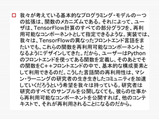 o 我々が考えている基本的なプログラミング・モデルの一つ
の拡張は、関数のメカニズムである。それによって、ユー
ザは、TensorFlow計算のすべての部分グラフを、再利
用可能なコンポーネントとして指定できるような。実装では、
我々は、TensorFlowの異なったフロントエンド言語をま
たいでも、これらの関数を再利用可能なコンポーネントと
なるようにデザインしてきた。だから、ユーザーはPython
のフロントエンドを使ってある関数を定義し、そのあとでそ
の関数をC++フロントエンドの中で、基本的な構成要素と
して利用できるのだ。こうした言語間の再利用性は、マシ
ン・ラーニングの研究者の生き生きしたコミュニティを加速
していくだろうという希望を我々は持っている。研究者は
研究のすべてのサンプルを公開しなくても、彼らの仕事か
ら再利用可能なコンポーネントを公開すれば、他のコンテ
キストで、それが再利用されることになるのだから。
 